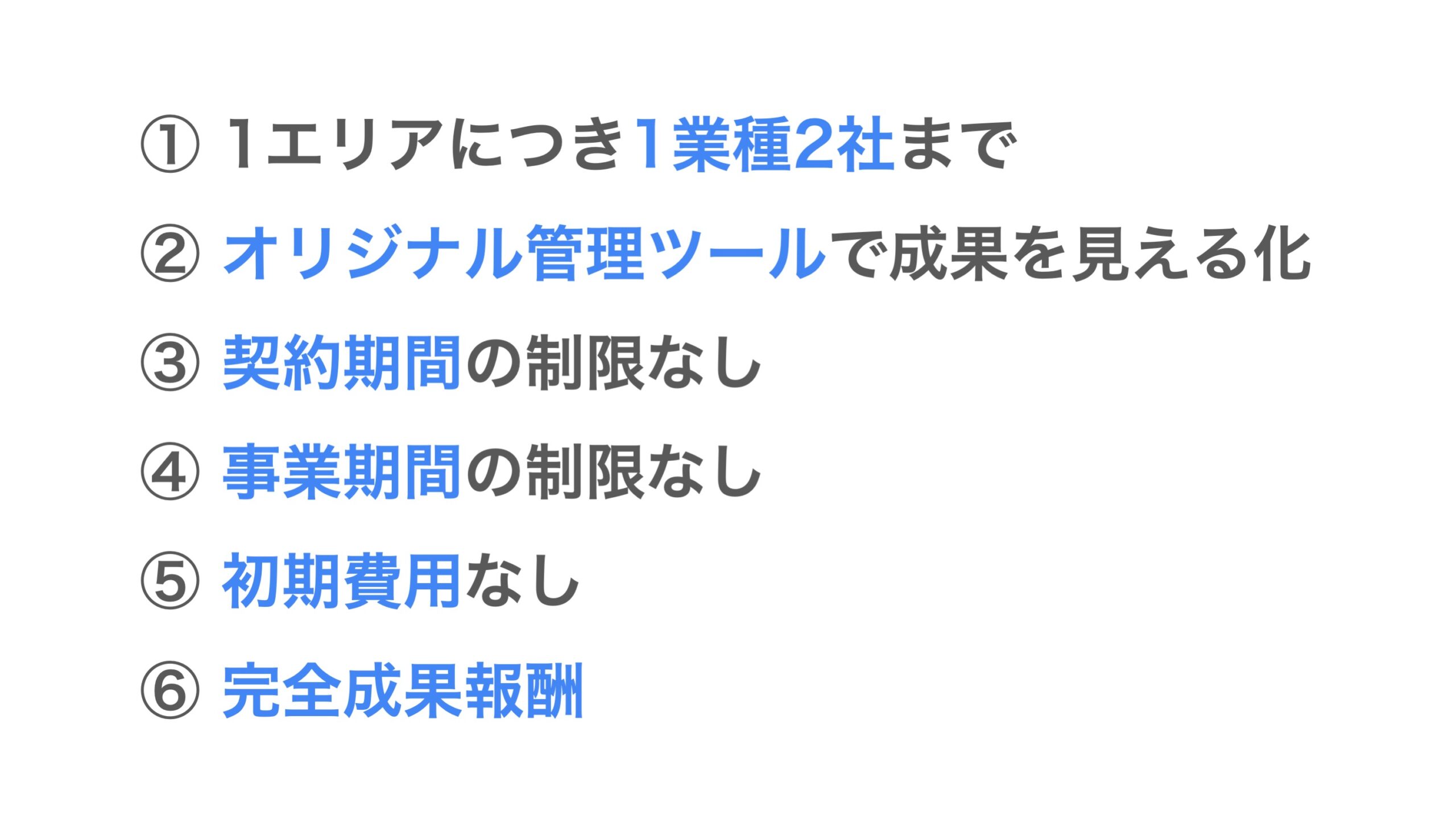 ①1エリアにつき1業種2社まで ②オリジナル管理ツールで成果を見える化 ③契約期間の制限なし ④事業期間の制限なし ⑤初期費用なし ⑥完全成果報酬